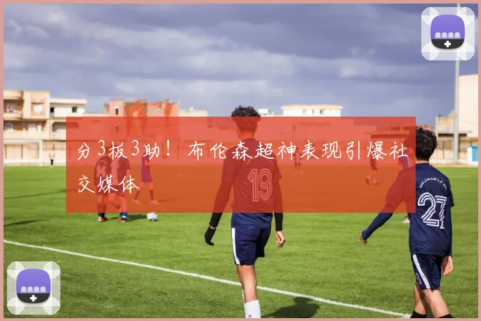 分3板3助!布伦森超神表现引爆社交媒体