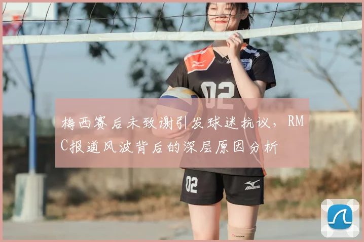 梅西赛后未致谢引发球迷抗议,RMC报道风波背后的深层原因分析