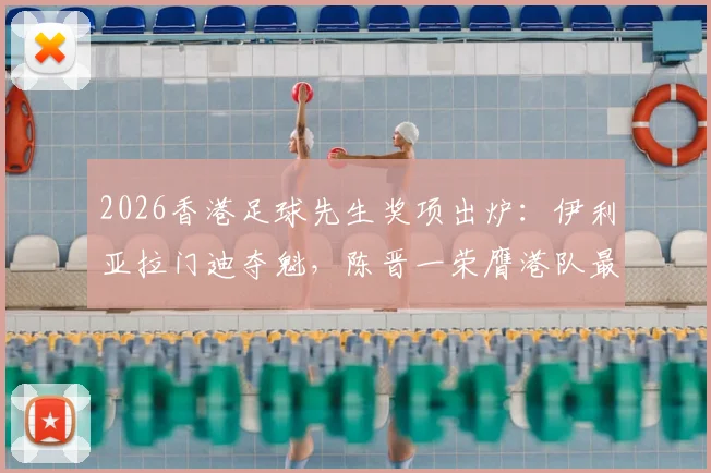 2026香港足球先生奖项出炉:伊利亚拉门迪夺魁,陈晋一荣膺港队最佳球员全解析