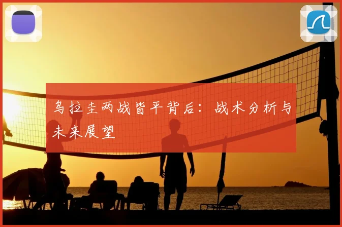 乌拉圭两战皆平背后：战术分析与未来展望