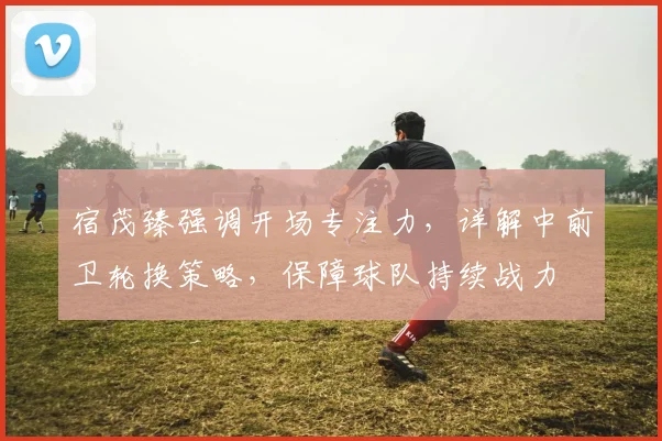 宿茂臻强调开场专注力，详解中前卫轮换策略，保障球队持续战力