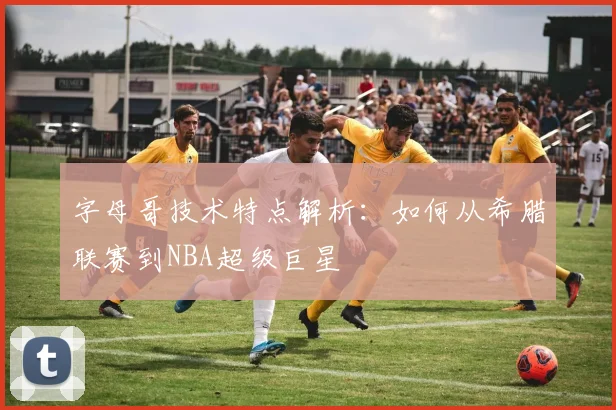 字母哥技术特点解析：如何从希腊联赛到NBA超级巨星